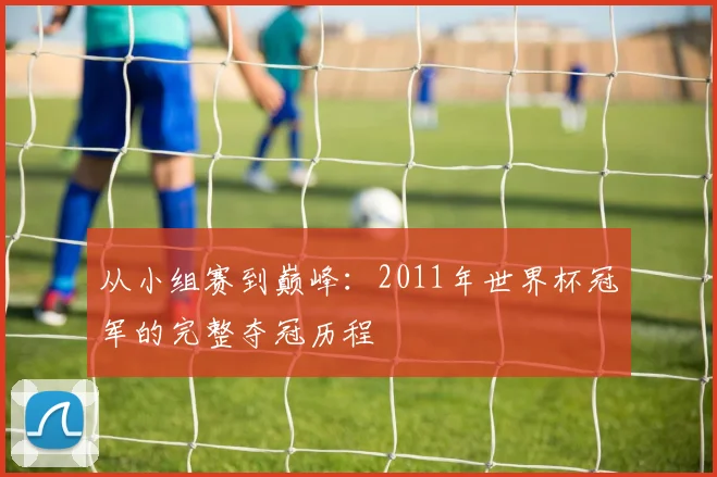 从小组赛到巅峰：2011年世界杯冠军的完整夺冠历程