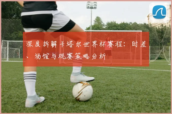 深度拆解卡塔尔世界杯赛程：时差、场馆与观赛策略分析