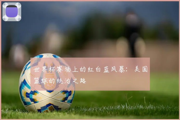 世界杯赛场上的红白蓝风暴：美国篮球的统治之路