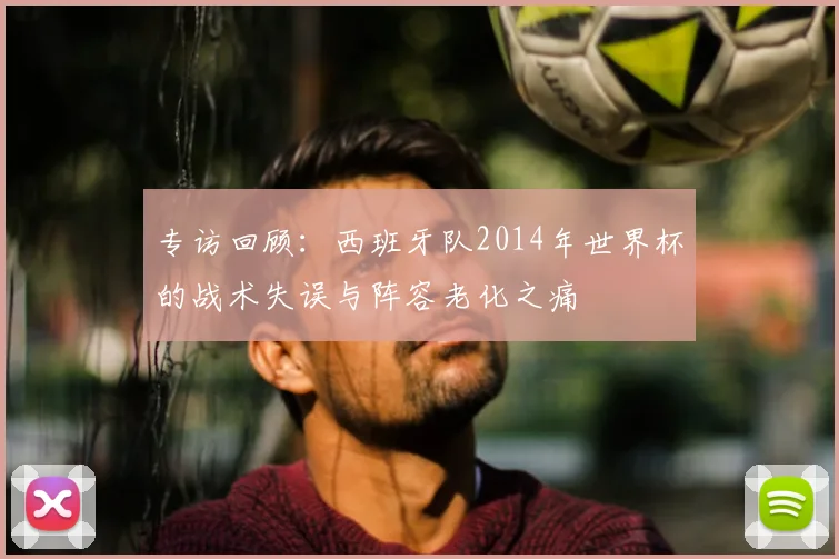 专访回顾：西班牙队2014年世界杯的战术失误与阵容老化之痛