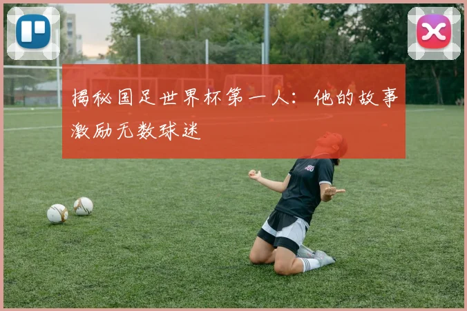 揭秘国足世界杯第一人：他的故事激励无数球迷